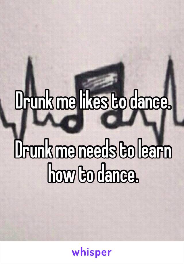 Drunk me likes to dance.

Drunk me needs to learn how to dance.