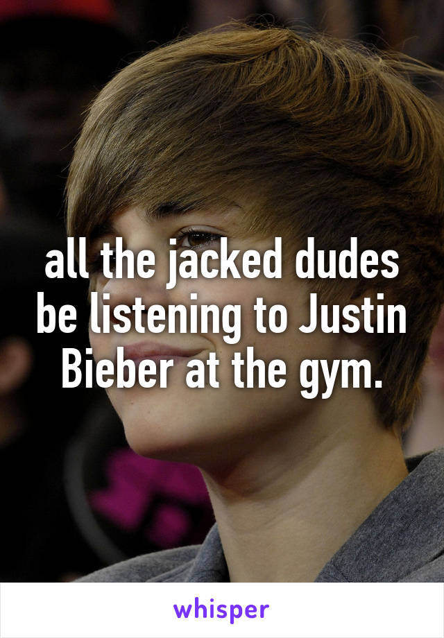 all the jacked dudes be listening to Justin Bieber at the gym.