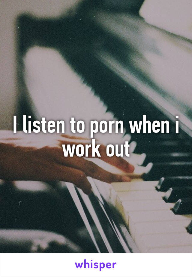 I listen to porn when i work out