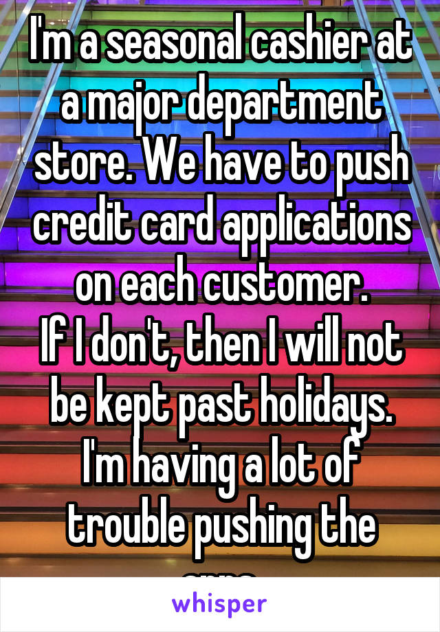 I'm a seasonal cashier at a major department store. We have to push credit card applications on each customer.
If I don't, then I will not be kept past holidays. I'm having a lot of trouble pushing the apps.