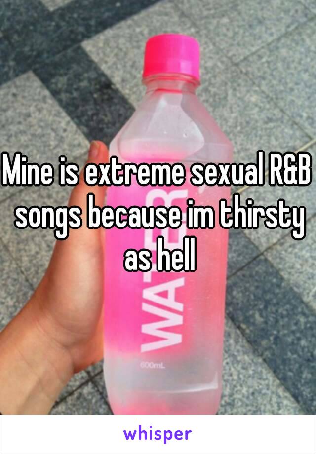 Mine is extreme sexual R&B songs because im thirsty as hell