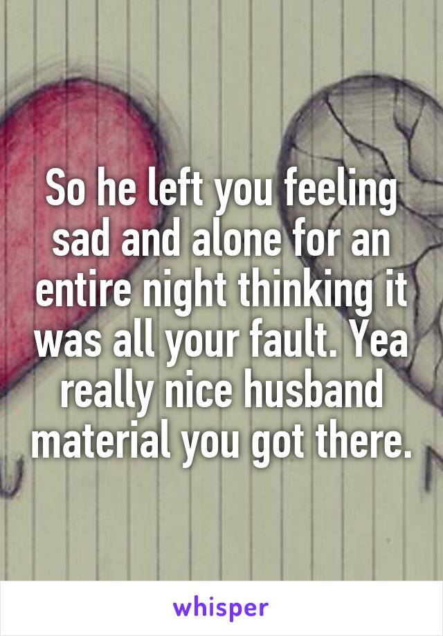 So he left you feeling sad and alone for an entire night thinking it was all your fault. Yea really nice husband material you got there.