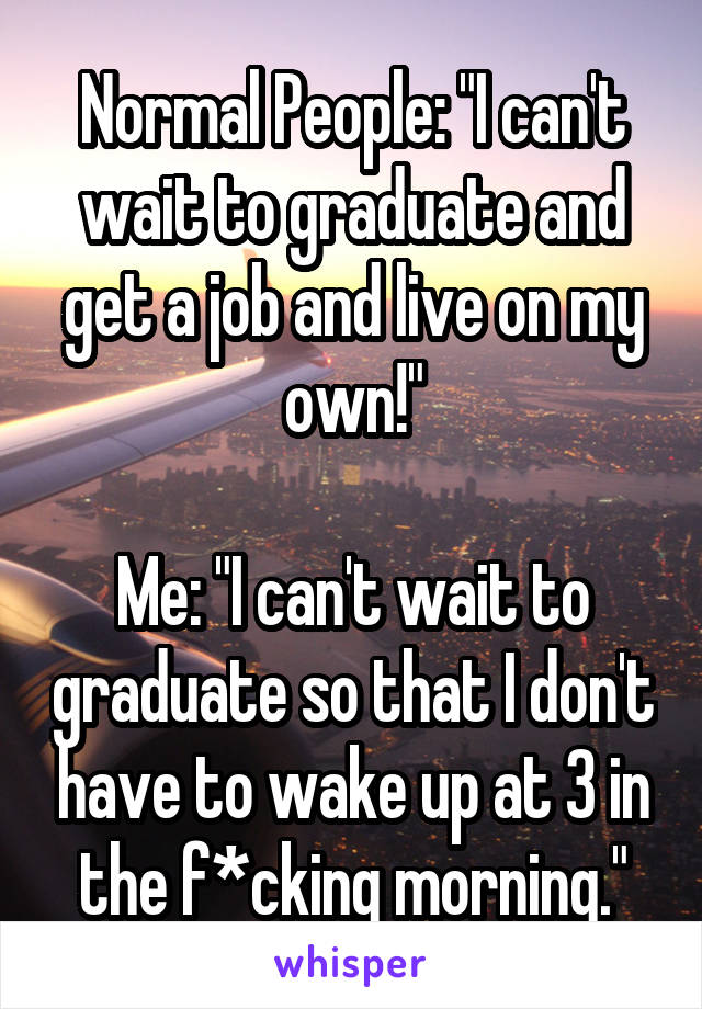 Normal People: "I can't wait to graduate and get a job and live on my own!"

Me: "I can't wait to graduate so that I don't have to wake up at 3 in the f*cking morning."