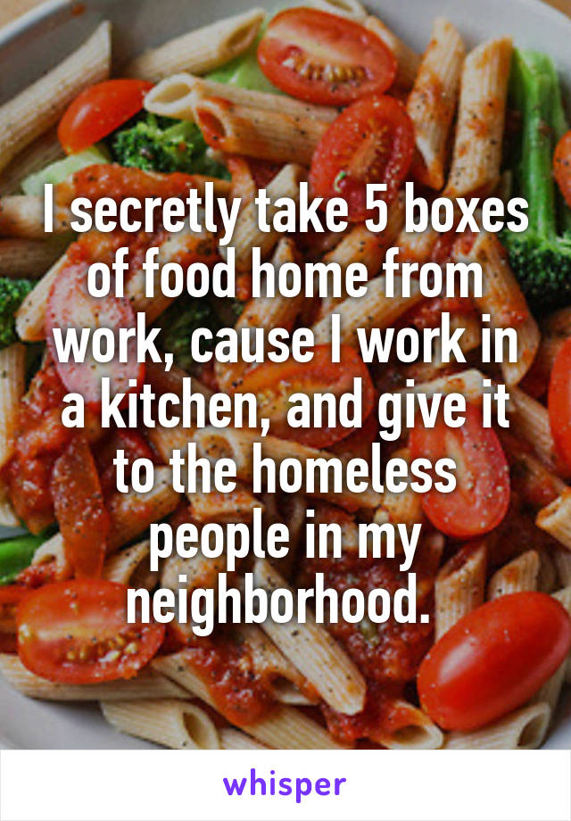 I secretly take 5 boxes of food home from work, cause I work in a kitchen, and give it to the homeless people in my neighborhood. 
