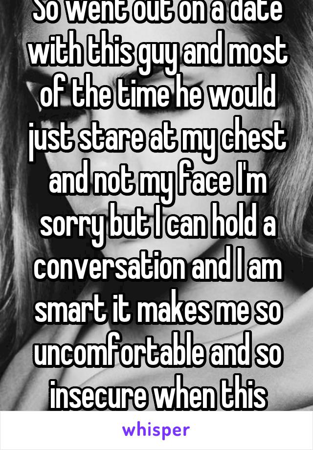 So went out on a date with this guy and most of the time he would just stare at my chest and not my face I'm sorry but I can hold a conversation and I am smart it makes me so uncomfortable and so insecure when this happens 