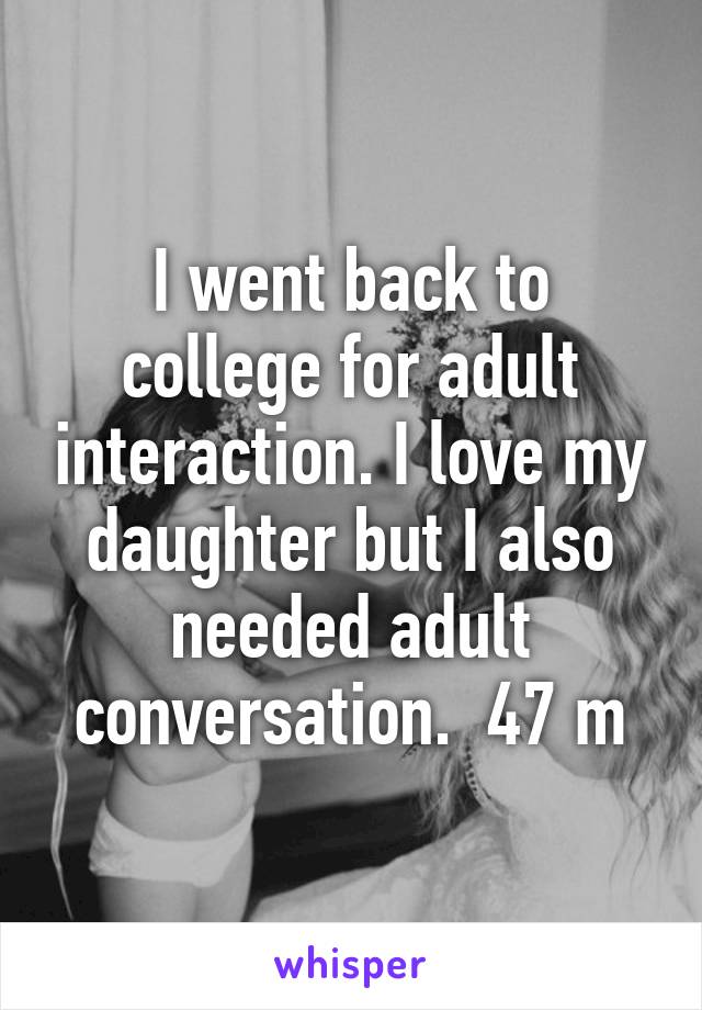 I went back to college for adult interaction. I love my daughter but I also needed adult conversation.  47 m
