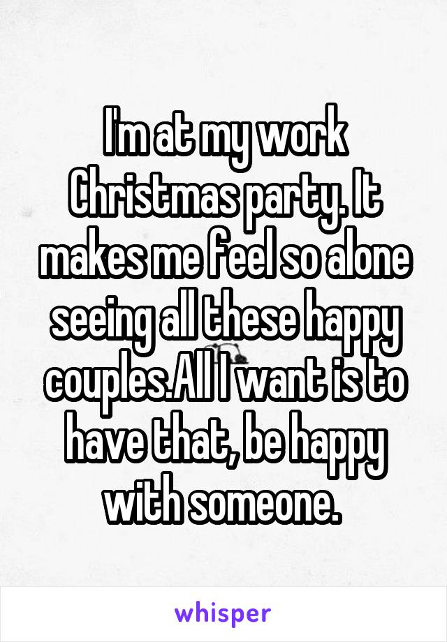 I'm at my work Christmas party. It makes me feel so alone seeing all these happy couples.All I want is to have that, be happy with someone. 