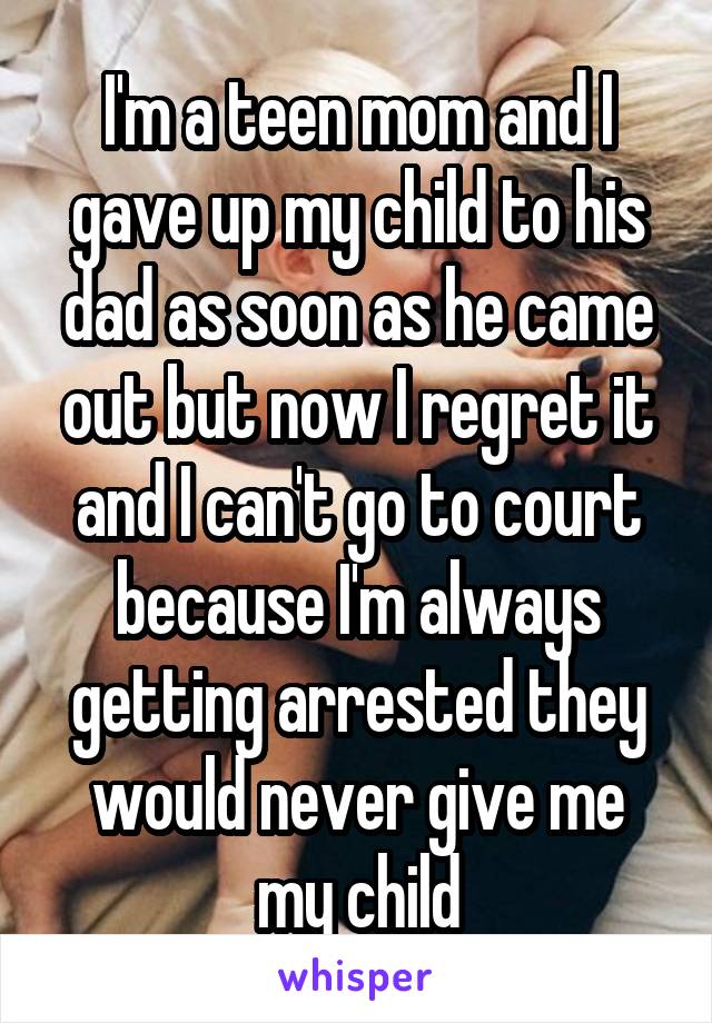 I'm a teen mom and I gave up my child to his dad as soon as he came out but now I regret it and I can't go to court because I'm always getting arrested they would never give me my child