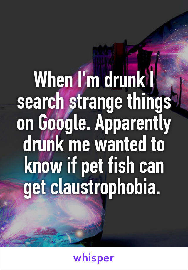 When I'm drunk I search strange things on Google. Apparently drunk me wanted to know if pet fish can get claustrophobia. 
