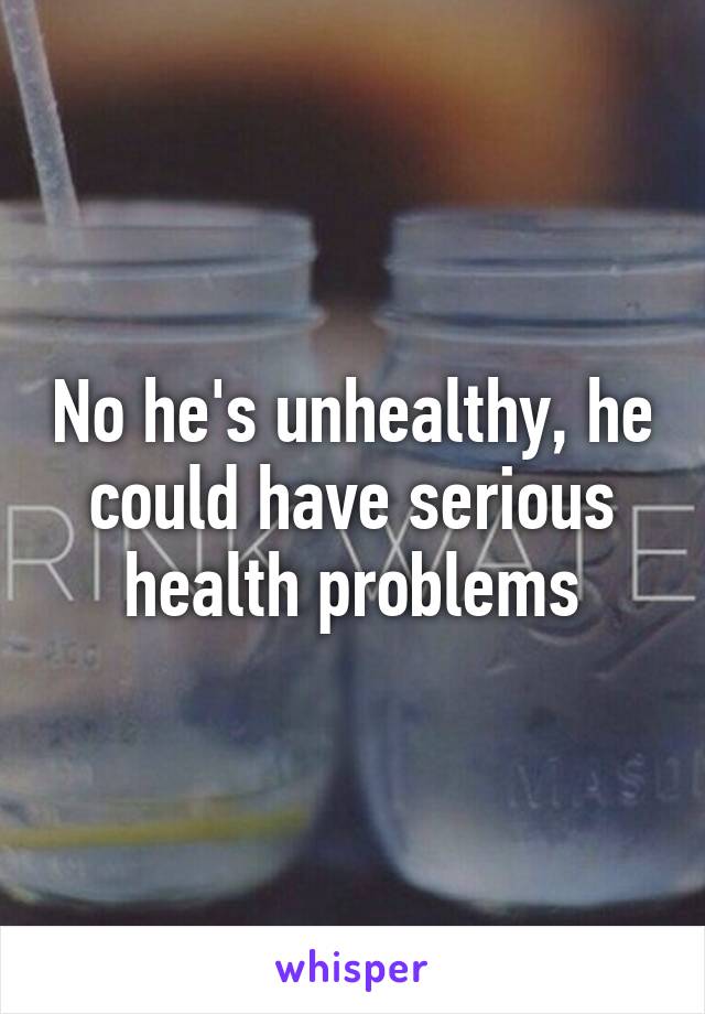 No he's unhealthy, he could have serious health problems