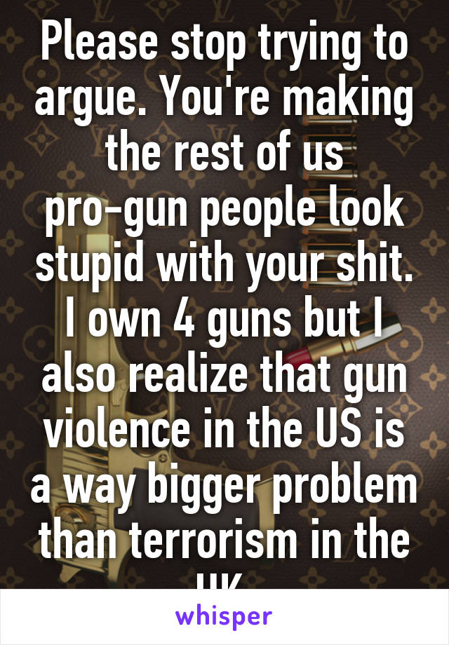 Please stop trying to argue. You're making the rest of us pro-gun people look stupid with your shit. I own 4 guns but I also realize that gun violence in the US is a way bigger problem than terrorism in the UK.