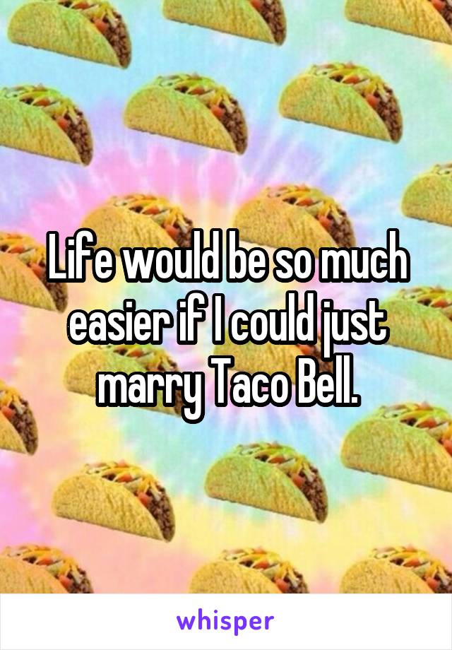 Life would be so much easier if I could just marry Taco Bell.
