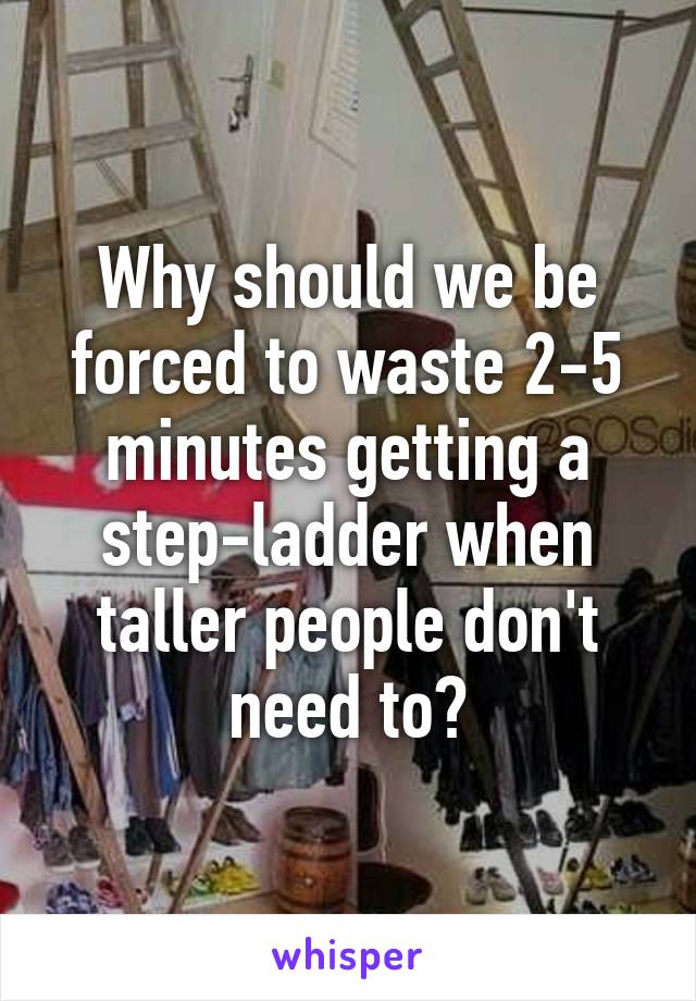 Why should we be forced to waste 2-5 minutes getting a step-ladder when taller people don't need to?