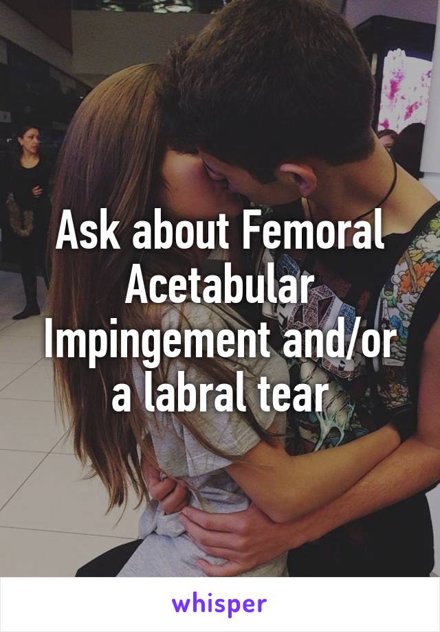 Ask about Femoral Acetabular Impingement and/or a labral tear