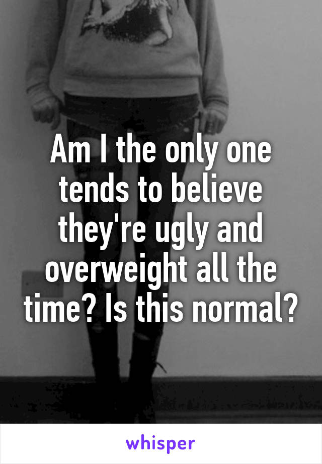 Am I the only one tends to believe they're ugly and overweight all the time? Is this normal?