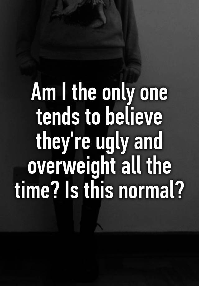 Am I the only one tends to believe they're ugly and overweight all the time? Is this normal?