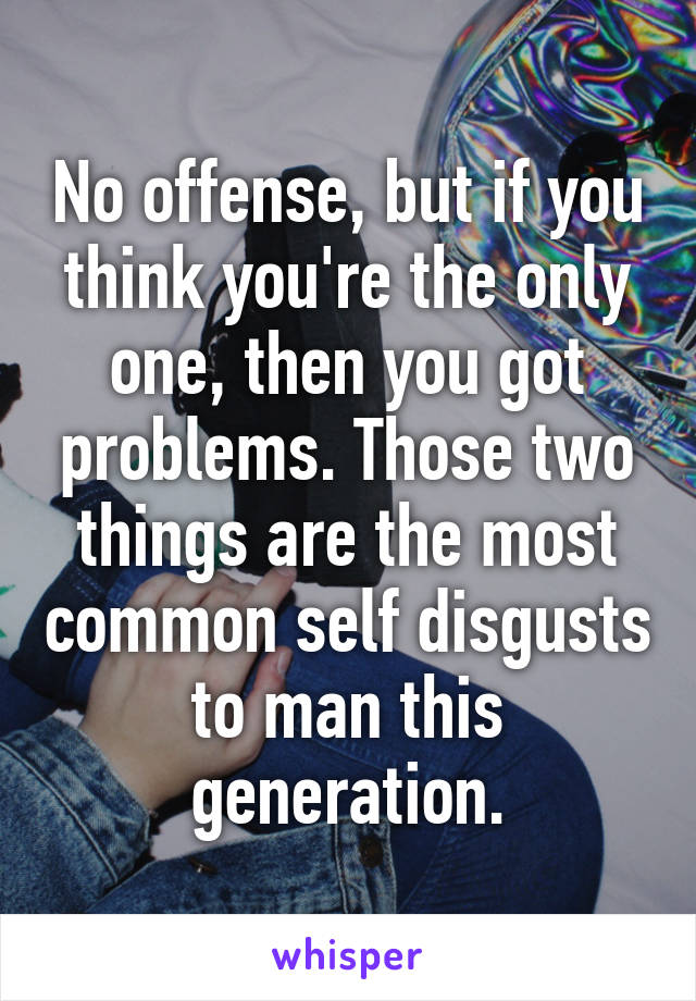 No offense, but if you think you're the only one, then you got problems. Those two things are the most common self disgusts to man this generation.