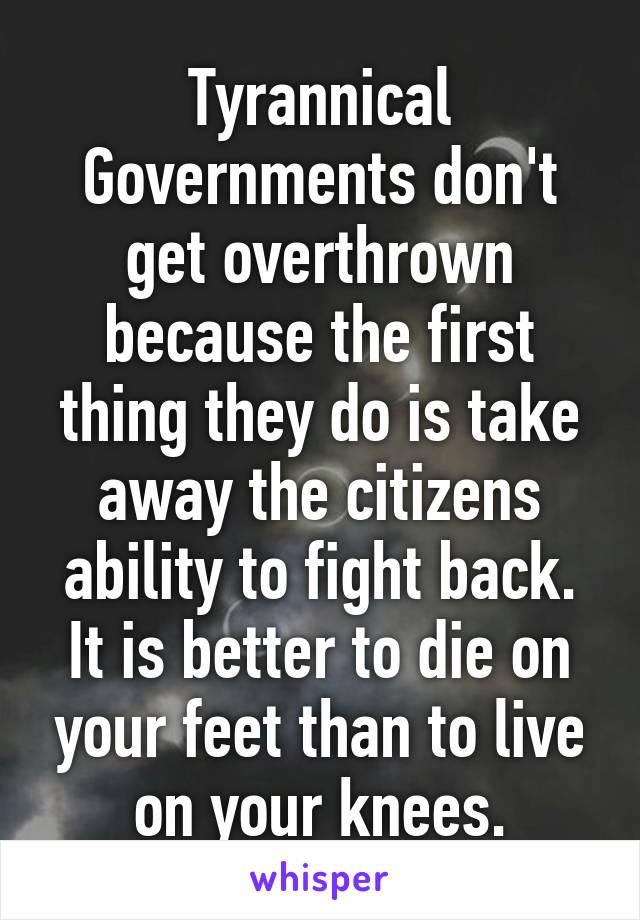 Tyrannical Governments don't get overthrown because the first thing they do is take away the citizens ability to fight back. It is better to die on your feet than to live on your knees.