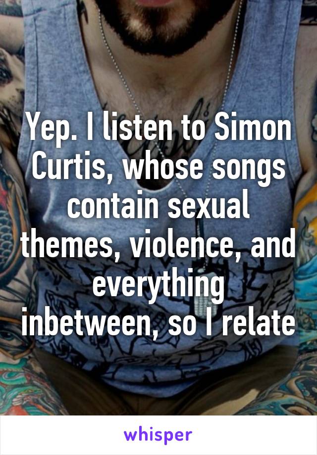 Yep. I listen to Simon Curtis, whose songs contain sexual themes, violence, and everything inbetween, so I relate