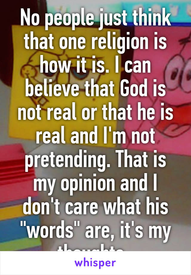 No people just think that one religion is how it is. I can believe that God is not real or that he is real and I'm not pretending. That is my opinion and I don't care what his "words" are, it's my thoughts. 