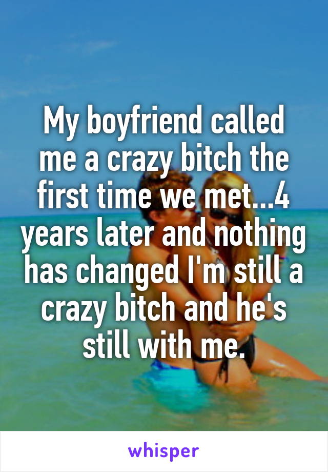 My boyfriend called me a crazy bitch the first time we met...4 years later and nothing has changed I'm still a crazy bitch and he's still with me.