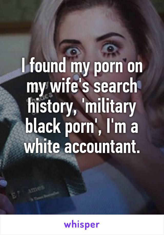 I found my porn on my wife's search history, 'military black porn', I'm a white accountant.
