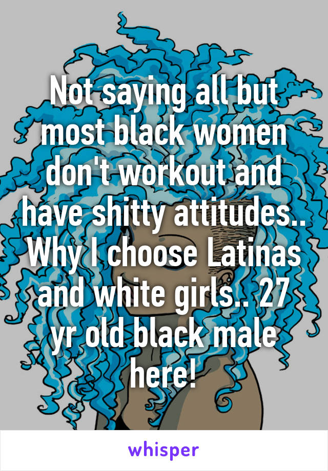 Not saying all but most black women don't workout and have shitty attitudes.. Why I choose Latinas and white girls.. 27 yr old black male here!