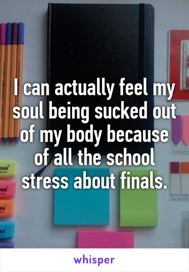 I can actually feel my soul being sucked out of my body because of all the school stress about finals.