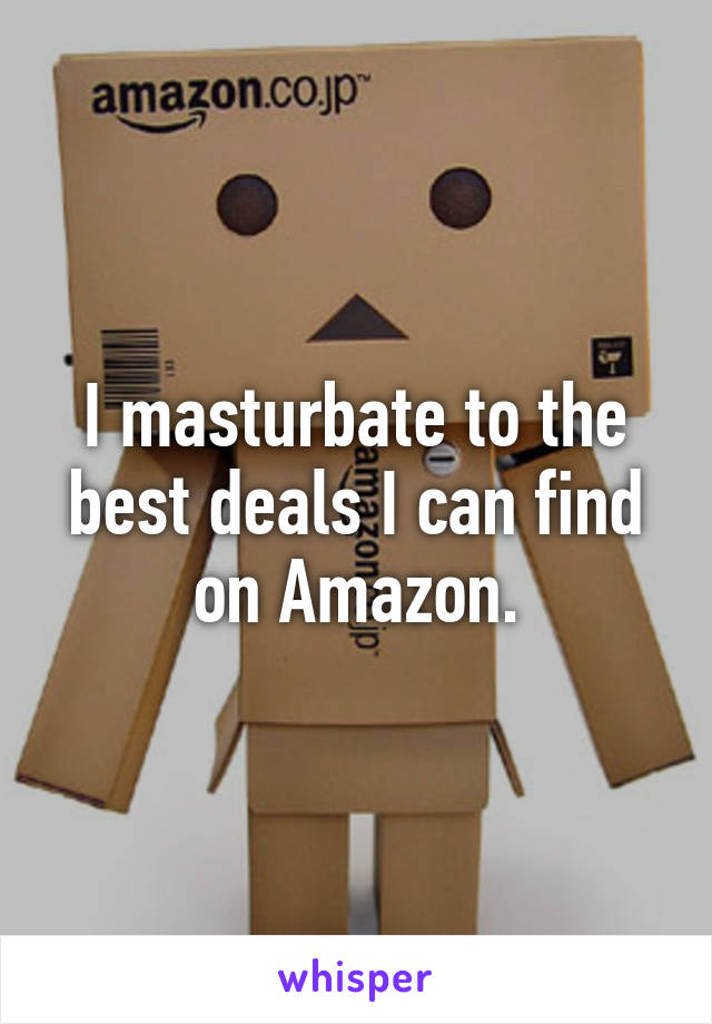 I masturbate to the best deals I can find on Amazon.