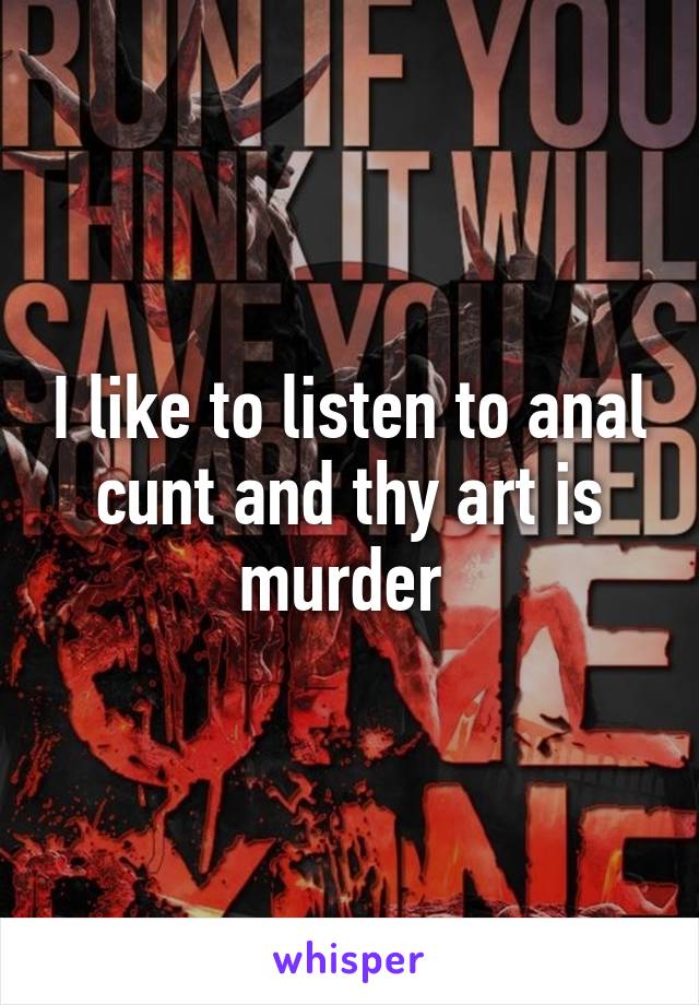 I like to listen to anal cunt and thy art is murder 
