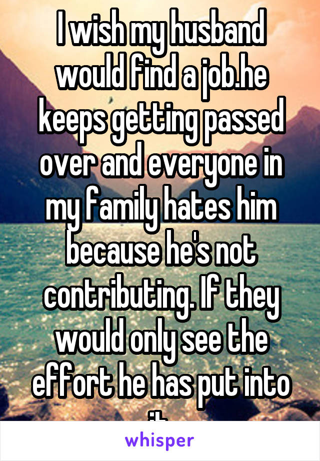 I wish my husband would find a job.he keeps getting passed over and everyone in my family hates him because he's not contributing. If they would only see the effort he has put into it.