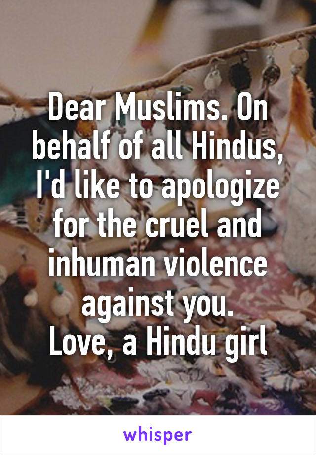 Dear Muslims. On behalf of all Hindus, I'd like to apologize for the cruel and inhuman violence against you.
Love, a Hindu girl