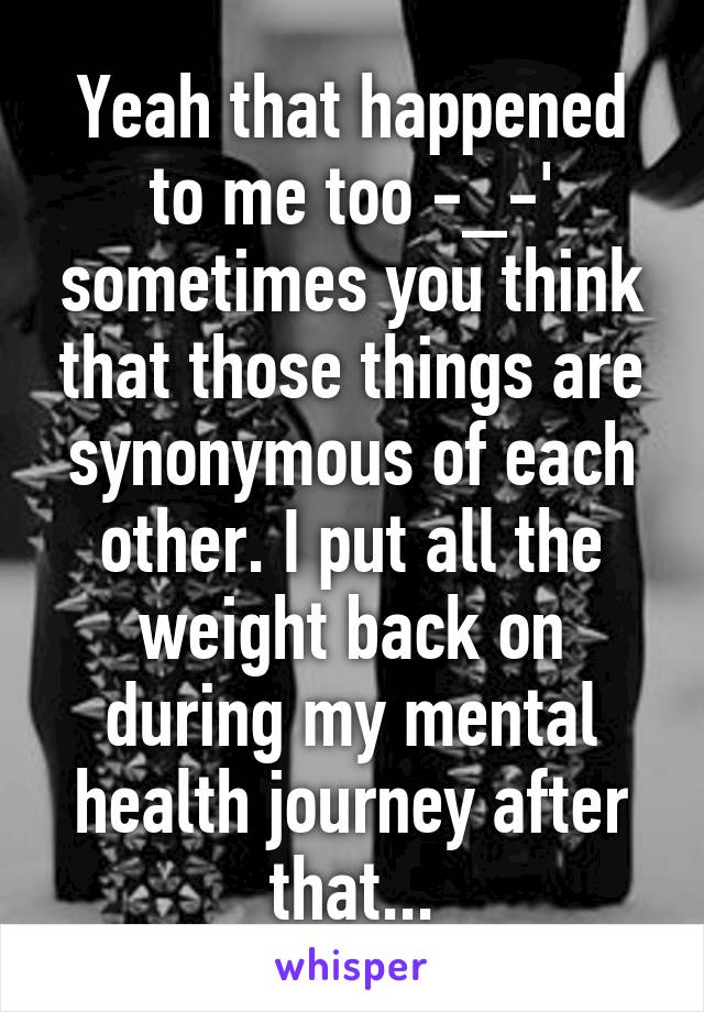 Yeah that happened to me too -_-' sometimes you think that those things are synonymous of each other. I put all the weight back on during my mental health journey after that...