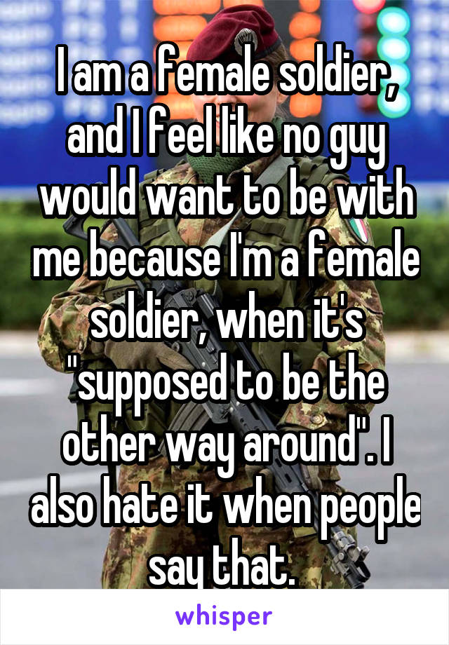 I am a female soldier, and I feel like no guy would want to be with me because I'm a female soldier, when it's "supposed to be the other way around". I also hate it when people say that. 