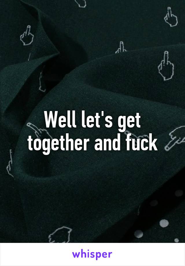 Well let's get together and fuck