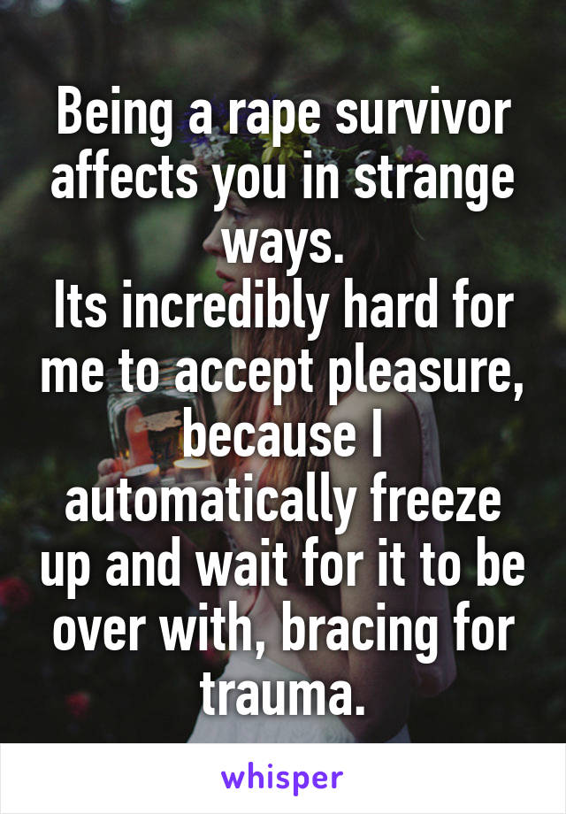 Being a rape survivor affects you in strange ways.
Its incredibly hard for me to accept pleasure, because I automatically freeze up and wait for it to be over with, bracing for trauma.
