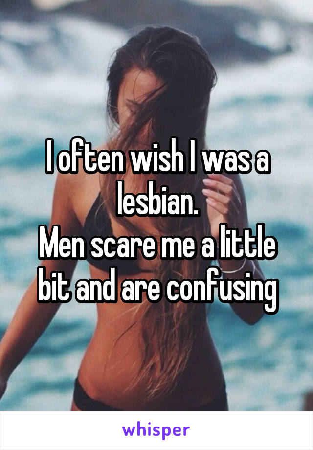 I often wish I was a lesbian.
Men scare me a little bit and are confusing
