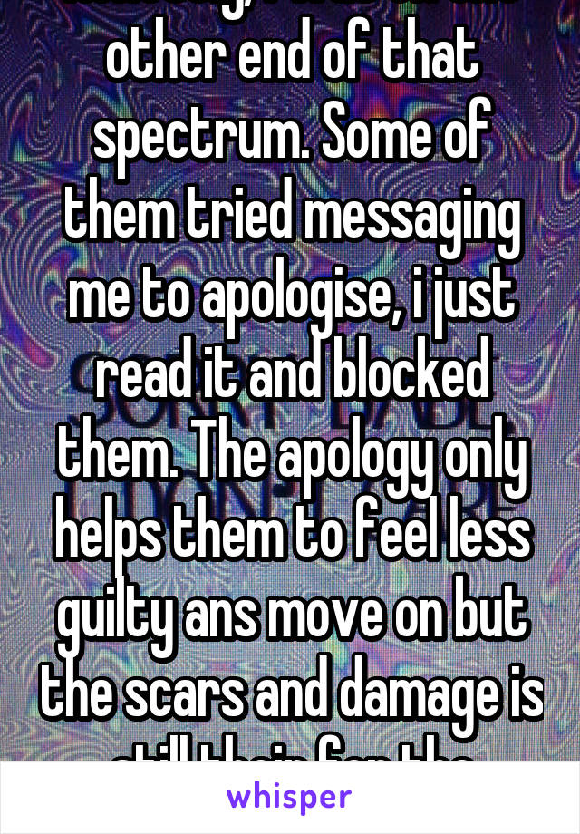 Honestly, i was on the other end of that spectrum. Some of them tried messaging me to apologise, i just read it and blocked them. The apology only helps them to feel less guilty ans move on but the scars and damage is still their for the victim.