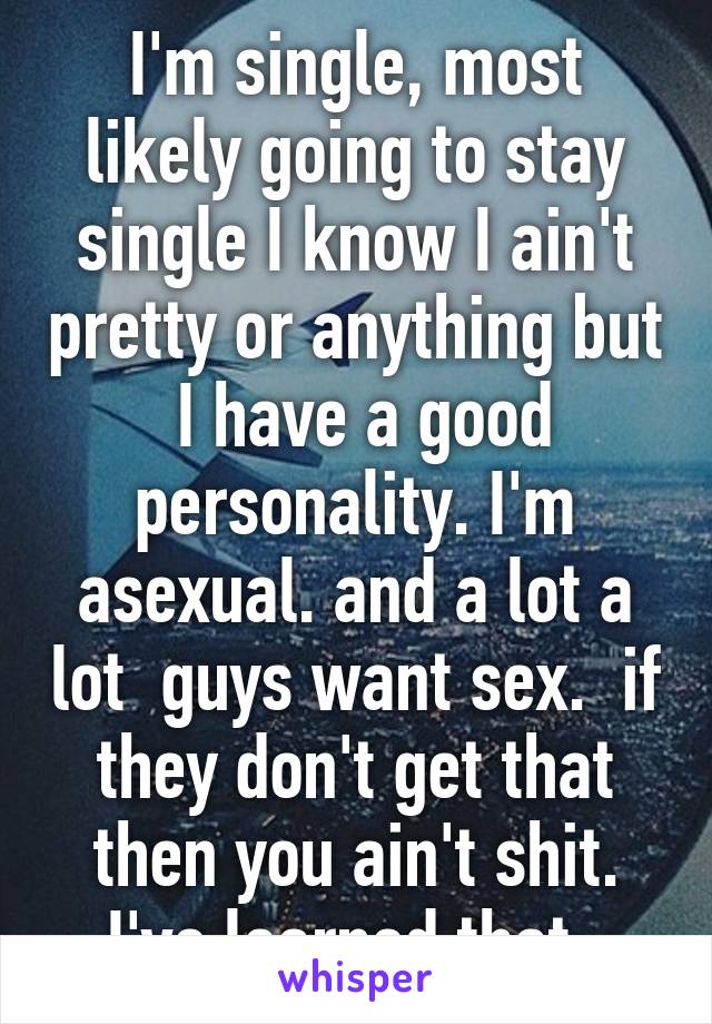 I'm single, most likely going to stay single I know I ain't pretty or anything but  I have a good personality. I'm asexual. and a lot a lot  guys want sex.  if they don't get that then you ain't shit. I've learned that. 