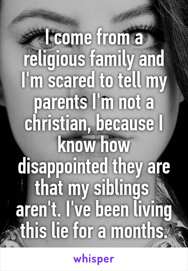 I come from a religious family and I'm scared to tell my parents I'm not a christian, because I know how disappointed they are that my siblings  aren't. I've been living this lie for a months.