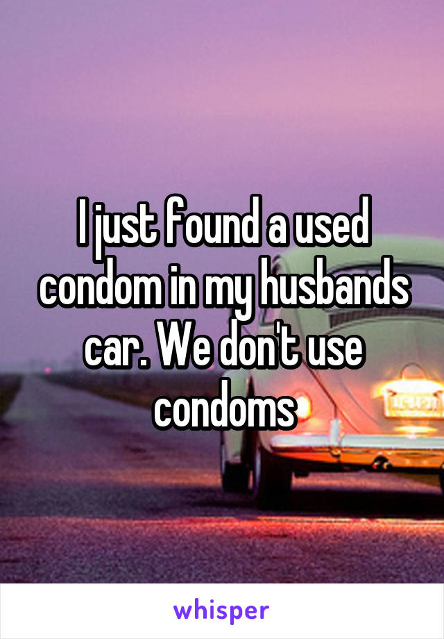 I just found a used condom in my husbands car. We don't use condoms