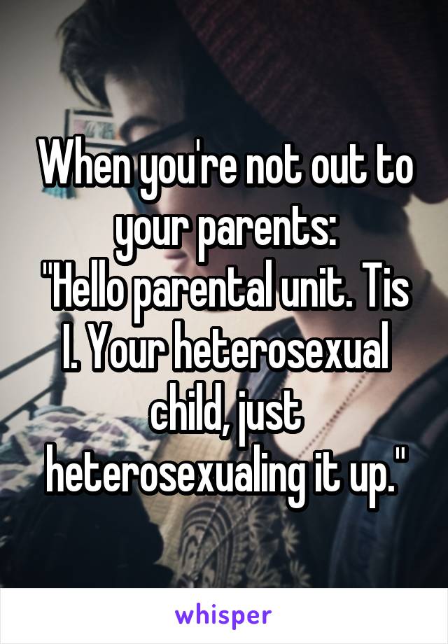 When you're not out to your parents:
"Hello parental unit. Tis I. Your heterosexual child, just heterosexualing it up."
