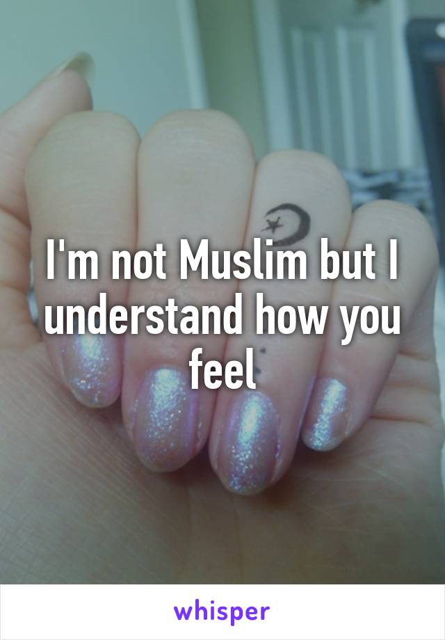 I'm not Muslim but I understand how you feel