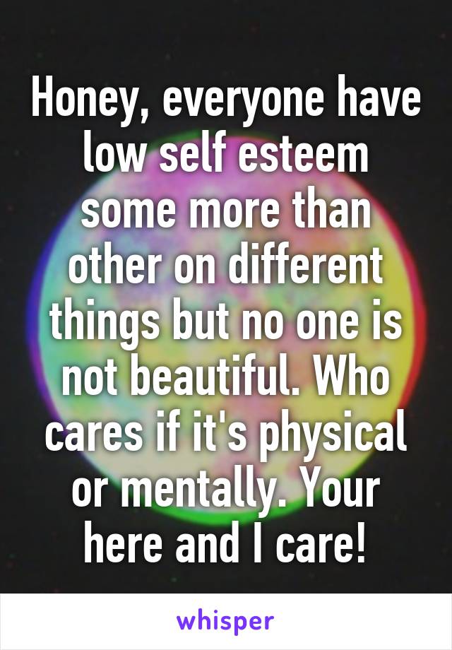 Honey, everyone have low self esteem some more than other on different things but no one is not beautiful. Who cares if it's physical or mentally. Your here and I care!