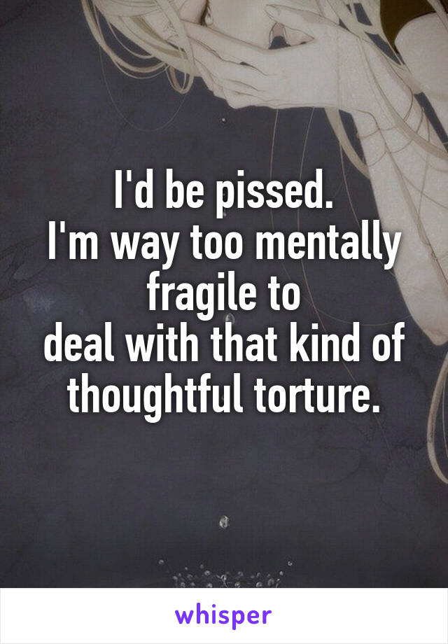 I'd be pissed.
I'm way too mentally fragile to
deal with that kind of thoughtful torture.
