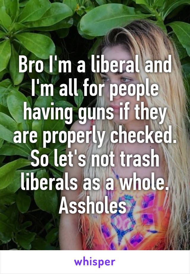 Bro I'm a liberal and I'm all for people having guns if they are properly checked. So let's not trash liberals as a whole. Assholes 