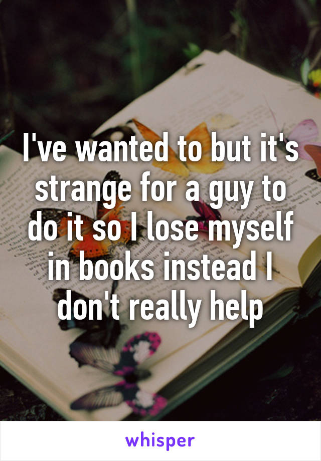 I've wanted to but it's strange for a guy to do it so I lose myself in books instead I don't really help