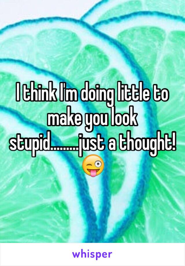 I think I'm doing little to make you look stupid.........just a thought! 
😜