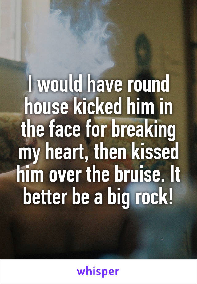 I would have round house kicked him in the face for breaking my heart, then kissed him over the bruise. It better be a big rock!