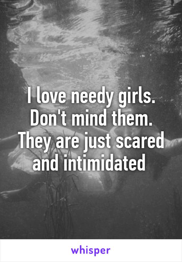 I love needy girls. Don't mind them. They are just scared and intimidated 